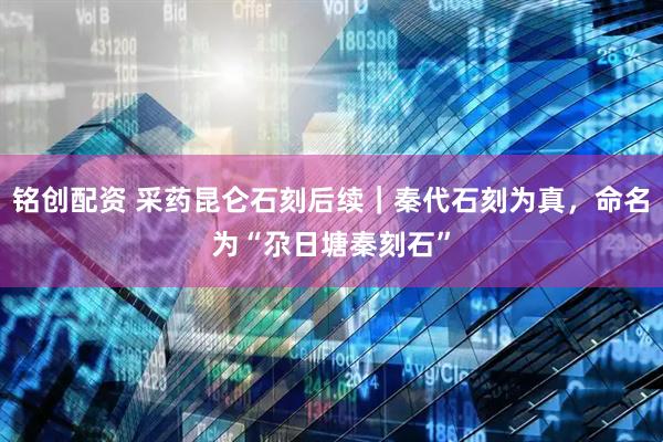 铭创配资 采药昆仑石刻后续｜秦代石刻为真，命名为“尕日塘秦刻石”