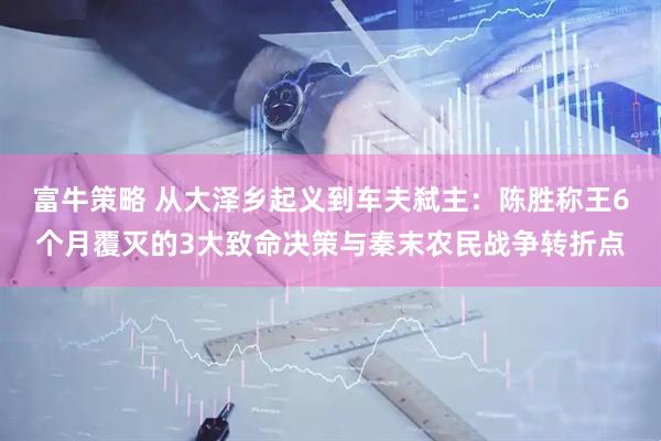 富牛策略 从大泽乡起义到车夫弑主：陈胜称王6个月覆灭的3大致命决策与秦末农民战争转折点