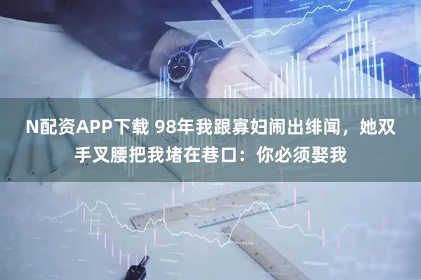 N配资APP下载 98年我跟寡妇闹出绯闻，她双手叉腰把我堵在巷口：你必须娶我