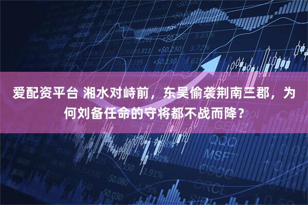 爱配资平台 湘水对峙前，东吴偷袭荆南三郡，为何刘备任命的守将都不战而降？