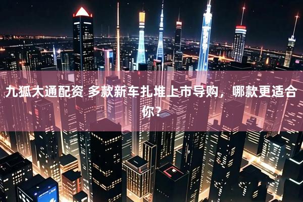 九狐大通配资 多款新车扎堆上市导购，哪款更适合你？