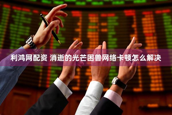利鸿网配资 消逝的光芒困兽网络卡顿怎么解决