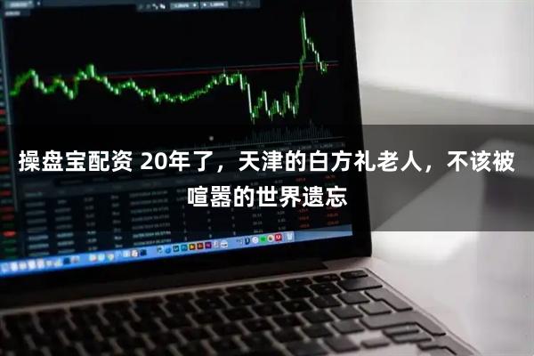 操盘宝配资 20年了，天津的白方礼老人，不该被喧嚣的世界遗忘