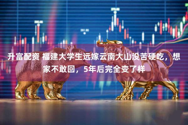 升富配资 福建大学生远嫁云南大山没苦硬吃，想家不敢回，5年后完全变了样