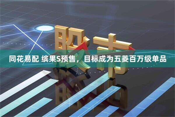 同花易配 缤果S预售，目标成为五菱百万级单品