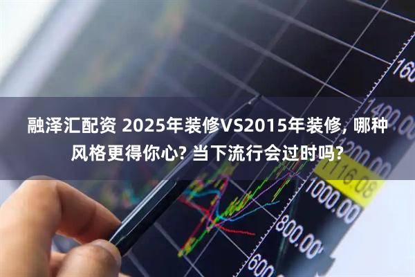 融泽汇配资 2025年装修VS2015年装修, 哪种风格更得你心? 当下流行会过时吗?