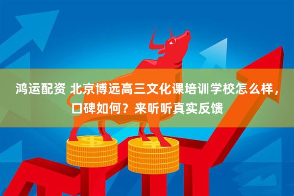 鸿运配资 北京博远高三文化课培训学校怎么样，口碑如何？来听听真实反馈