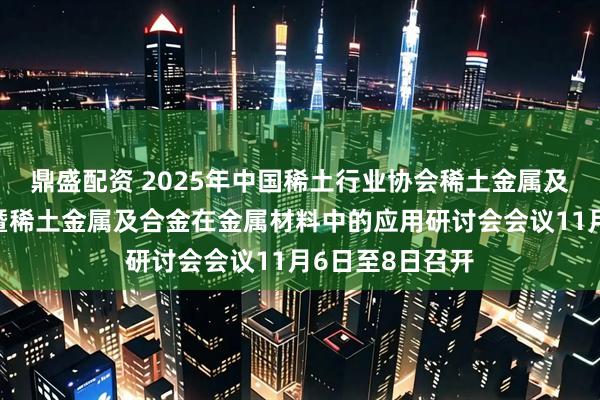 鼎盛配资 2025年中国稀土行业协会稀土金属及合金分会年会暨稀土金属及合金在金属材料中的应用研讨会会议11月6日至8日召开