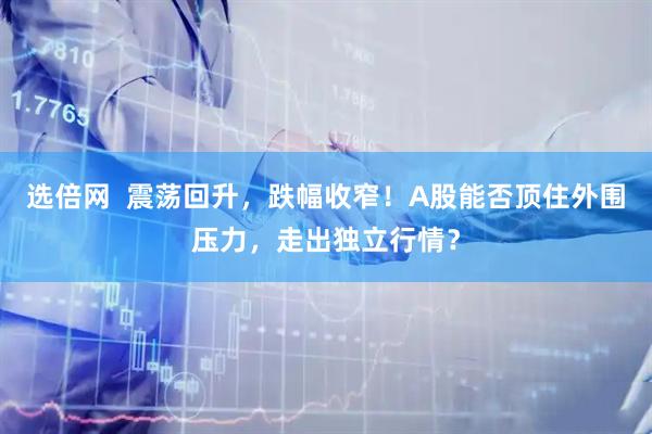 选倍网  震荡回升，跌幅收窄！A股能否顶住外围压力，走出独立行情？