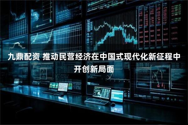 九鼎配资 推动民营经济在中国式现代化新征程中开创新局面