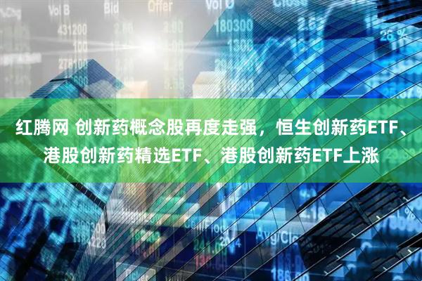 红腾网 创新药概念股再度走强，恒生创新药ETF、港股创新药精选ETF、港股创新药ETF上涨