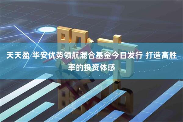 天天盈 华安优势领航混合基金今日发行 打造高胜率的投资体感