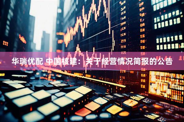 华瑞优配 中国核建：关于经营情况简报的公告