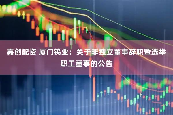 嘉创配资 厦门钨业：关于非独立董事辞职暨选举职工董事的公告