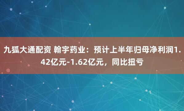 九狐大通配资 翰宇药业：预计上半年归母净利润1.42亿元-1.62亿元，同比扭亏
