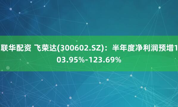 联华配资 飞荣达(300602.SZ):半年度净利润预增103.95%-123.69%