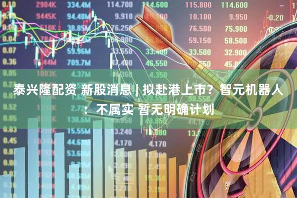 泰兴隆配资 新股消息 | 拟赴港上市?智元机器人:不属实 暂无明确计划