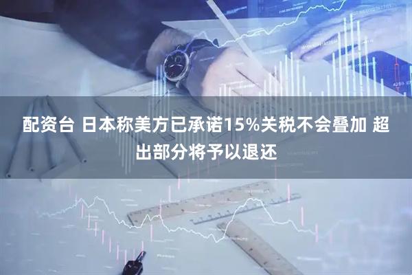 配资台 日本称美方已承诺15%关税不会叠加 超出部分将予以退还