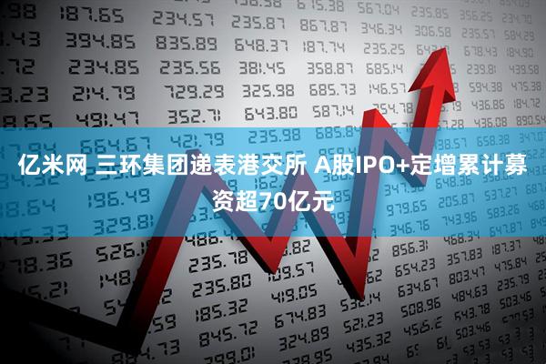 亿米网 三环集团递表港交所 A股IPO+定增累计募资超70亿元
