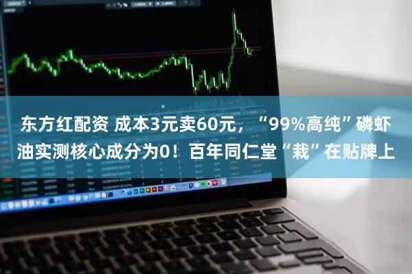 东方红配资 成本3元卖60元,“99%高纯”磷虾油实测核心成分为0!百年同仁堂“栽”在贴牌上