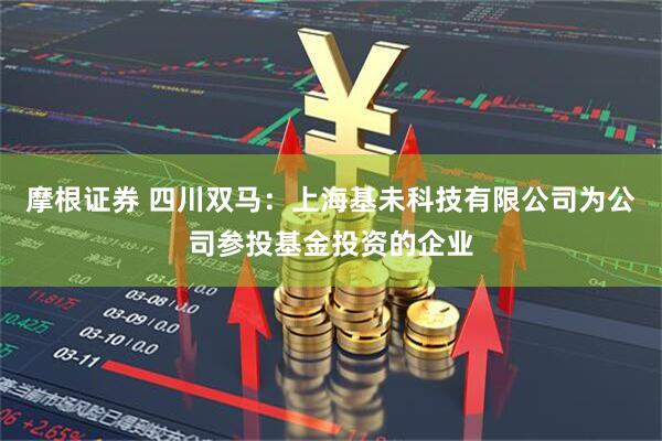 摩根证券 四川双马：上海基未科技有限公司为公司参投基金投资的企业