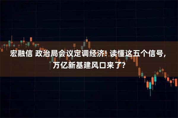 宏融信 政治局会议定调经济! 读懂这五个信号, 万亿新基建风口来了?
